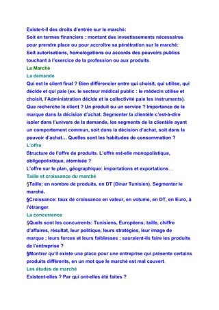 Existe-t-il des droits d’entrée sur le marché:
Soit en termes financiers : montant des investissements nécessaires
pour prendre place ou pour accroître sa pénétration sur le marché:
Soit autorisations, homologations ou accords des pouvoirs publics
touchant à l’exercice de la profession ou aux produits.
Le Marché
La demande
Qui est le client final ? Bien différencier entre qui choisit, qui utilise, qui
décide et qui paie (ex. le secteur médical public : le médecin utilise et
choisit, l’Administration décide et la collectivité paie les instruments).
Que recherche le client ? Un produit ou un service ? Importance de la
marque dans la décision d’achat. Segmenter la clientèle c’est-à-dire
isoler dans l’univers de la demande, les segments de la clientèle ayant
un comportement commun, soit dans la décision d’achat, soit dans le
pouvoir d’achat… Quelles sont les habitudes de consommation ?
L’offre
Structure de l’offre de produits. L’offre est-elle monopolistique,
obligopolistique, atomisée ?
L’offre sur le plan, géographique: importations et exportations…
Taille et croissance du marché
§Taille: en nombre de produits, en DT (Dinar Tunisien). Segmenter le
marché.
§Croissance: taux de croissance en valeur, en volume, en DT, en Euro, à
l’étranger.
La concurrence
§Quels sont les concurrents: Tunisiens, Européens; taille, chiffre
d’affaires, résultat, leur politique, leurs stratégies, leur image de
marque ; leurs forces et leurs faiblesses ; sauraient-ils faire les produits
de l’entreprise ?
§Montrer qu’il existe une place pour une entreprise qui présente certains
produits différents, en un mot que le marché est mal couvert.
Les études de marché
Existent-elles ? Par qui ont-elles été faites ?
 