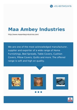 +91-8079452476
Maa Ambey Industries
http://www.maaambeyindustries.com/
We are one of the most acknowledged manufacturer,
supplier and exporter of a wide range of Home
Furnishings, Bed Spreads, Table Covers, Cushion
Covers, Pillow Covers, Quilts and more. The offered
range is soft and high on quality.
 