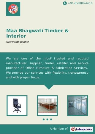 +91-8588874410

Maa Bhagwati Timber &
Interior
www.maabhagwati.in

We

are

one

of

the

most

trusted and reputed

manufacturer, supplier, trader, retailer and service
provider of Oﬃce Furniture & Fabrication Services.
We provide our services with ﬂexibility, transparency
and with proper focus.

A Member of

 