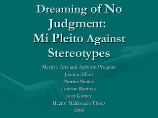 Dreaming  of No Judgment:  Mi Pleito  Against  Stereotypes Mestizo Arts and Activism Program Joanna Alfaro Norma Nuñez Jonatan Ramirez Juan Gomez Hector Maldonado Flores 2008 