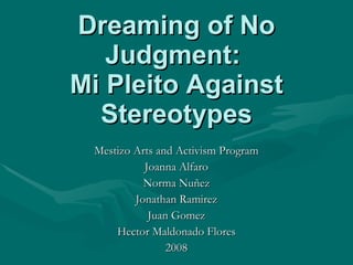 Dreaming of No Judgment:  Mi Pleito Against Stereotypes Mestizo Arts and Activism Program Joanna Alfaro Norma Nuñez Jonathan Ramirez Juan Gomez Hector Maldonado Flores 2008 