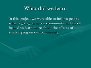 What did we learn In this project we were able to inform people what is going on in our community and also it helped us learn more about the affects of stereotyping on our community.  