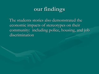 our findings The students stories also demonstrated the economic impacts of stereotypes on their community:  including police, housing, and job discrimination 