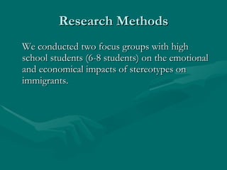 Research Methods We conducted two focus groups with high school students (6-8 students) on the emotional and economical impacts of stereotypes on immigrants. 
