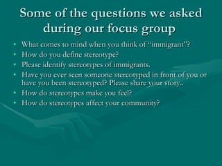 Some of the questions we asked during our focus group  What comes to mind when you think of “immigrant”? How do you define stereotype? Please identify stereotypes of immigrants.  Have you ever seen someone stereotyped in front of you or have you been stereotyped? Please share your story.. How do stereotypes make you feel?  How do stereotypes affect your community?  
