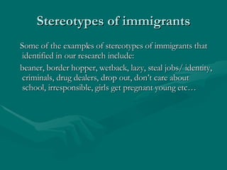 Stereotypes of immigrants Some of the examples of stereotypes of immigrants that identified in our research include:  beaner, border hopper, wetback, lazy, steal jobs/ identity, criminals, drug dealers, drop out, don’t care about school, irresponsible, girls get pregnant young etc…  
