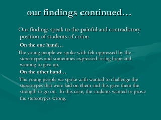 our findings continued…  Our findings speak to the painful and contradictory position of students of color:  On the one hand…  The young people we spoke with felt oppressed by the stereotypes and sometimes expressed losing hope and wanting to give up. On the other hand…  The young people we spoke with wanted to challenge the stereotypes that were laid on them and this gave them the strength to go on.  In this case, the students wanted to prove the stereotypes wrong .  