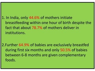 1. In India, only 44.6% of mothers initiate
breastfeeding within one hour of birth despite the
fact that about 78.7% of mothers deliver in
institutions.
2.Further 64.9% of babies are exclusively breastfed
during first six months and only 50.5% of babies
between 6-8 months are given complementary
foods.
 
