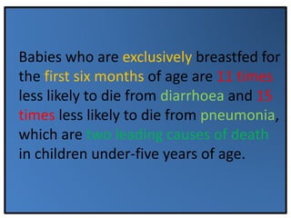 Babies who are exclusively breastfed for
the first six months of age are 11 times
less likely to die from diarrhoea and 15
times less likely to die from pneumonia,
which are two leading causes of death
in children under-five years of age.
 