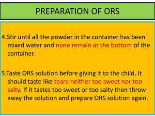 PREPARATION OF ORS
4.Stir until all the powder in the container has been
mixed water and none remain at the bottom of the
container.
5.Taste ORS solution before giving it to the child. It
should taste like tears-neither too sweet nor too
salty. If it tastes too sweet or too salty then throw
away the solution and prepare ORS solution again.
 