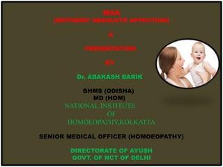 MAA
(MOTHERS’ ABSOLUTE AFFECTION)
A
PRESENTATION
BY
Dr. ABAKASH BARIK
BHMS (ODISHA)
MD (HOM)
NATIONAL INSTITUTE
OF
HOMOEOPATHY,KOLKATTA
SENIOR MEDICAL OFFICER (HOMOEOPATHY)
DIRECTORATE OF AYUSH
GOVT. OF NCT OF DELHI
 