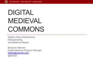 DIGITAL
MEDIEVAL
COMMONS
Digital Library Infrastructure,
Interoperability,
and Medieval Studies

Benjamin Albritton
Digital Medieval Program Manager
blalbrit@stanford.edu
@bla222
 