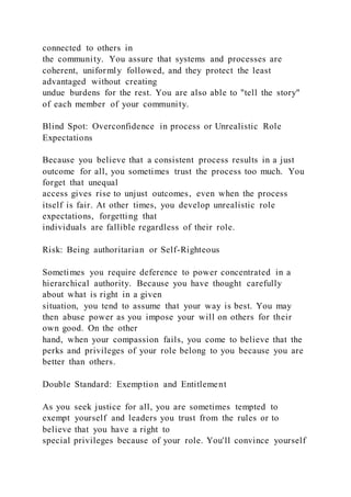 connected to others in
the community. You assure that systems and processes are
coherent, uniformly followed, and they protect the least
advantaged without creating
undue burdens for the rest. You are also able to "tell the story"
of each member of your community.
Blind Spot: Overconfidence in process or Unrealistic Role
Expectations
Because you believe that a consistent process results in a just
outcome for all, you sometimes trust the process too much. You
forget that unequal
access gives rise to unjust outcomes, even when the process
itself is fair. At other times, you develop unrealistic role
expectations, forgetting that
individuals are fallible regardless of their role.
Risk: Being authoritarian or Self-Righteous
Sometimes you require deference to power concentrated in a
hierarchical authority. Because you have thought carefully
about what is right in a given
situation, you tend to assume that your way is best. You may
then abuse power as you impose your will on others for their
own good. On the other
hand, when your compassion fails, you come to believe that the
perks and privileges of your role belong to you because you are
better than others.
Double Standard: Exemption and Entitlement
As you seek justice for all, you are sometimes tempted to
exempt yourself and leaders you trust from the rules or to
believe that you have a right to
special privileges because of your role. You'll convince yourself
 