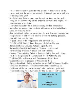 To see more clearly, consider the claims of individuals in the
group, not just the group as a whole. Although you do a god job
of making sure your
head and your heart agree, you do tend to focus on the well -
being of the community at the expense of individual rights. As
you consider what is fair
and what character traits are necessary for the community,
remember to temper your actions with concern for individuals.
Look for ways to assure
that individual rights are protected. As you learn to consider the
perspectives of individuals in your decision making process,
you will live out the best
of your ideals with compassion and care for all.
7/13/2016ELI Ethical Lens InventoryRelationship and
ReputationFeng CaiCore Values: Equality and
Rationality/SensibilityClassical Virtues: Justice and
FortitudeKey Phrase: “I make fair and virtuous
choices.”Determining What Is Ethical: Being fair and Living
out Role ResponsibilitiesAnalytical Tool: Authority and
TraditionGift: Advocacy and CompassionBlind Spot:
Overconfidence in process or Unrealistic Role
ExpectationsRisk: Being authoritarian or Self-RighteousDouble
Standard: Exemption and EntitlementVice: Becoming an
ambitious elitist or Hard-heartedCrisis: Isolation, guilt and
confusionSeeing Clearly: Consider the claims of individuals
 