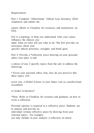 Requirements:
Part 1: Complete ‘EthicsGame’ Ethical Lens Inventory (ELI)
simulation and submit the
report; (Refer to Cloudsite for resources and instructions on
ELI).
ELI is a typology to help you understand what core values
influence the choices you
make when no rules tell you what to do. The ELI provides an
awareness about your
specific ethical priorities, strengths and blind spots.
Part 2: Provide a *reflection piece drawing on your personal
ethics lens (part 1) and
a choice of any 2 specific topics from the unit to address the
following:
• Given your personal ethics lens, how do you perceive that
these topics will
assist you, a Global Citizen in your future role as a professional
accountant
or leader in business?
*Note: Refer to Cloudsite for resource and guidance on how to
write a reflection.
Personal opinion is required in a reflective piece. Students are
to analyse and provide an
individual written reflective piece by drawing from your
selected topics. For example,
you may include in your analysis a reflection on moral
 