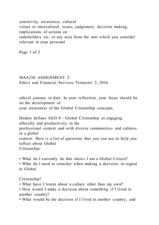 sensitivity, awareness, cultural
values or intercultural issues, judgement, decision making,
implications of actions on
stakeholders etc. or any area from the unit which you consider
relevant in your personal
Page 1 of 2
MAA250 ASSIGNMENT 2
Ethics and Financial Services Trimester 2, 2016
ethical journey to date. In your reflection, your focus should be
on the development of
your awareness of the Global Citizenship concepts.
Deakin defines GLO 8 - Global Citizenship as engaging
ethically and productively in the
professional context and with diverse communities and cultures
in a global
context. Here is a list of questions that you can use to help you
reflect about Global
Citizenship:
• What do I currently do that shows I am a Global Citizen?
• What do I need to consider when making a decision, in regard
to Global
Citizenship?
• What have I learnt about a culture other than my own?
• How would I make a decision about something if I lived in
another country?
• What would be the decision if I lived in another country, and
 