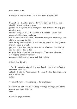 why would it be
different to the decision I make if I were in Australia?
Suggestion: Create a journal for your selected topics. You
should include entries in your
journal on a regular basis throughout the trimester to help you
develop your
understanding of GLO 8 – Global Citizenship. Given your
personal ethics lens conducted
via EthicsGame simulation, document how your knowledge and
skills progressed in this
area during the trimester. When making entries in your journal,
include ways in which
you can prove that you are more aware of Global Citizenship
and the impact that it has
on your daily behaviour and thoughts. You could also start
developing a table where you
document different cultures and their values.
Submission Details:
• Part 1 - personal ethical lens and Part 2 – personal reflective
statement must be
submitted into the ‘assignment dropbox’ by the due dates (note
the different due
dates).
• Harvard style of referencing to be employed.
• Written in font size 12 for body writing; headings and block
quotes may have different
sizes
• Include page numbers
 