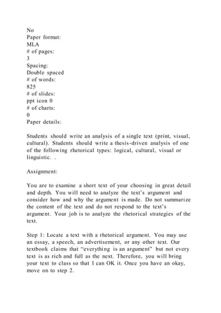No
Paper format:
MLA
# of pages:
3
Spacing:
Double spaced
# of words:
825
# of slides:
ppt icon 0
# of charts:
0
Paper details:
Students should write an analysis of a single text (print, visual,
cultural). Students should write a thesis-driven analysis of one
of the following rhetorical types: logical, cultural, visual or
linguistic. .
Assignment:
You are to examine a short text of your choosing in great detail
and depth. You will need to analyze the text’s argument and
consider how and why the argument is made. Do not summarize
the content of the text and do not respond to the text’s
argument. Your job is to analyze the rhetorical strategies of the
text.
Step 1: Locate a text with a rhetorical argument. You may use
an essay, a speech, an advertisement, or any other text. Our
textbook claims that “everything is an argument” but not every
text is as rich and full as the next. Therefore, you will bring
your text to class so that I can OK it. Once you have an okay,
move on to step 2.
 