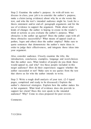 Step 2: Examine the author’s purpose. As with all texts we
discuss in class, your job is to consider the author’s purpose,
make a claim (using evidence) about why he or she wrote the
text, and who the text’s intended audience might be. Look for a
thesis statement and/or end-of- paragraph arguments and for the
use of evidence to support the argument. Think about what
kinds of changes the author is hoping to create in the reader’s
mind or actions as you evaluate the author’s purpose. What
obstacles is the author up against? Does the author cope with all
those obstacles successfully? What means of appeal (such as
pathos, logos and ethos) does the author employ? Make sure to
quote sentences that demonstrate the author’s main ideas in
order to judge their effectiveness, and integrate those ideas into
your argument.
Also, consider audience. Closely examine the title, the
introduction, conclusion, examples, language and word choices
that the author uses. What kind(s) of people do you think these
would appeal to, and why? Are these people included in this
target audience? How do their experiences suggest whether the
author succeeded or not? Make sure to use quotes from the text
that shows us for who the author intends to write.
Step 3: Write a rough draft analysis of your text. (2-3 typed
pages, completed and ready to be discussed.) Explain the
author’s rhetorical strategies. Explain how the author makes his
or her argument. What kind of evidence does she provide to
support her claim? Does this text speak to the intended
audience? Why? Come to class prepared for peer review.
Comments:
7/13/2016
 