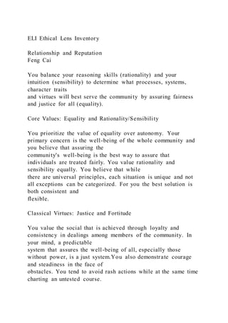 ELI Ethical Lens Inventory
Relationship and Reputation
Feng Cai
You balance your reasoning skills (rationality) and your
intuition (sensibility) to determine what processes, systems,
character traits
and virtues will best serve the community by assuring fairness
and justice for all (equality).
Core Values: Equality and Rationality/Sensibility
You prioritize the value of equality over autonomy. Your
primary concern is the well-being of the whole community and
you believe that assuring the
community's well-being is the best way to assure that
individuals are treated fairly. You value rationality and
sensibility equally. You believe that while
there are universal principles, each situation is unique and not
all exceptions can be categorized. For you the best solution is
both consistent and
flexible.
Classical Virtues: Justice and Fortitude
You value the social that is achieved through loyalty and
consistency in dealings among members of the community. In
your mind, a predictable
system that assures the well-being of all, especially those
without power, is a just system.You also demonstrate courage
and steadiness in the face of
obstacles. You tend to avoid rash actions while at the same time
charting an untested course.
 
