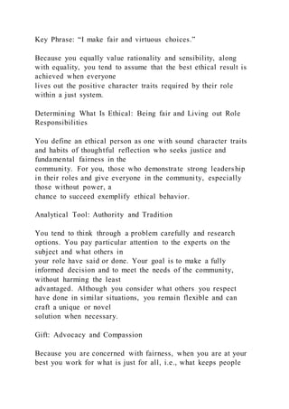 Key Phrase: “I make fair and virtuous choices.”
Because you equally value rationality and sensibility, along
with equality, you tend to assume that the best ethical result is
achieved when everyone
lives out the positive character traits required by their role
within a just system.
Determining What Is Ethical: Being fair and Living out Role
Responsibilities
You define an ethical person as one with sound character traits
and habits of thoughtful reflection who seeks justice and
fundamental fairness in the
community. For you, those who demonstrate strong leadership
in their roles and give everyone in the community, especially
those without power, a
chance to succeed exemplify ethical behavior.
Analytical Tool: Authority and Tradition
You tend to think through a problem carefully and research
options. You pay particular attention to the experts on the
subject and what others in
your role have said or done. Your goal is to make a fully
informed decision and to meet the needs of the community,
without harming the least
advantaged. Although you consider what others you respect
have done in similar situations, you remain flexible and can
craft a unique or novel
solution when necessary.
Gift: Advocacy and Compassion
Because you are concerned with fairness, when you are at your
best you work for what is just for all, i.e., what keeps people
 