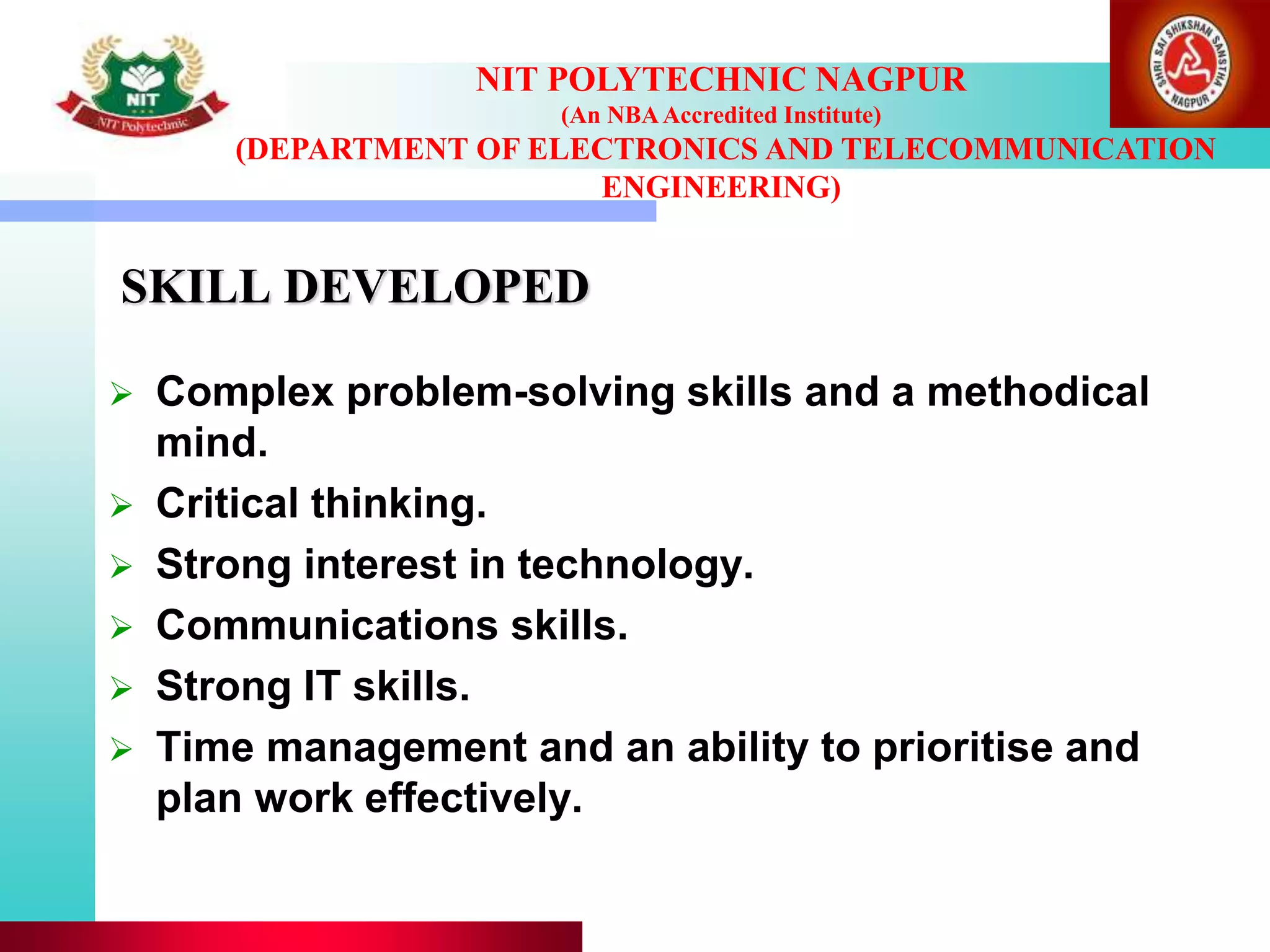 SKILL DEVELOPED
 Complex problem-solving skills and a methodical
mind.
 Critical thinking.
 Strong interest in technology.
 Communications skills.
 Strong IT skills.
 Time management and an ability to prioritise and
plan work effectively.
NIT POLYTECHNIC NAGPUR
(An NBAAccredited Institute)
(DEPARTMENT OF ELECTRONICS AND TELECOMMUNICATION
ENGINEERING)
 