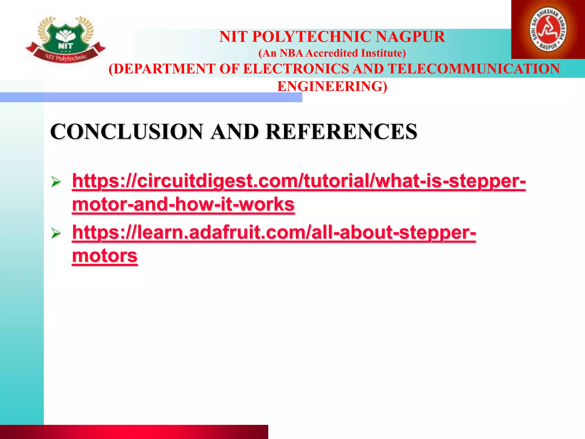 CONCLUSION AND REFERENCES
 https://circuitdigest.com/tutorial/what-is-stepper-
motor-and-how-it-works
 https://learn.adafruit.com/all-about-stepper-
motors
NIT POLYTECHNIC NAGPUR
(An NBAAccredited Institute)
(DEPARTMENT OF ELECTRONICS AND TELECOMMUNICATION
ENGINEERING)
 