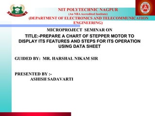 GUIDED BY: MR. HARSHAL NIKAM SIR
PRESENTED BY :-
ASHISH SADAVARTI
MICROPROJECT SEMINAR ON
TITLE:-PREPARE A CHART OF STEPPER MOTOR TO
DISPLAY ITS FEATURES AND STEPS FOR ITS OPERATION
USING DATA SHEET
NIT POLYTECHNIC NAGPUR
(An NBAAccredited Institute)
(DEPARTMENT OF ELECTRONICS AND TELECOMMUNICATION
ENGINEERING)
 