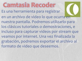 Camtasia Recoder
Es una herramienta para registrar
en un archivo de video lo que ocurra en
nuestra pantalla. Podremos utilizarlo para
los clásicos tutoriales o demostraciones, e
incluso para capturar videos por stream que
veamos por internet. Una vez finalizada la
grabación, podremos exportar el archivo al
formato de video que deseemos.

 