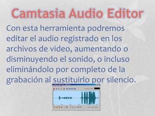 Camtasia Audio Editor
Con esta herramienta podremos
editar el audio registrado en los
archivos de video, aumentando o
disminuyendo el sonido, o incluso
eliminándolo por completo de la
grabación al sustituirlo por silencio.

 