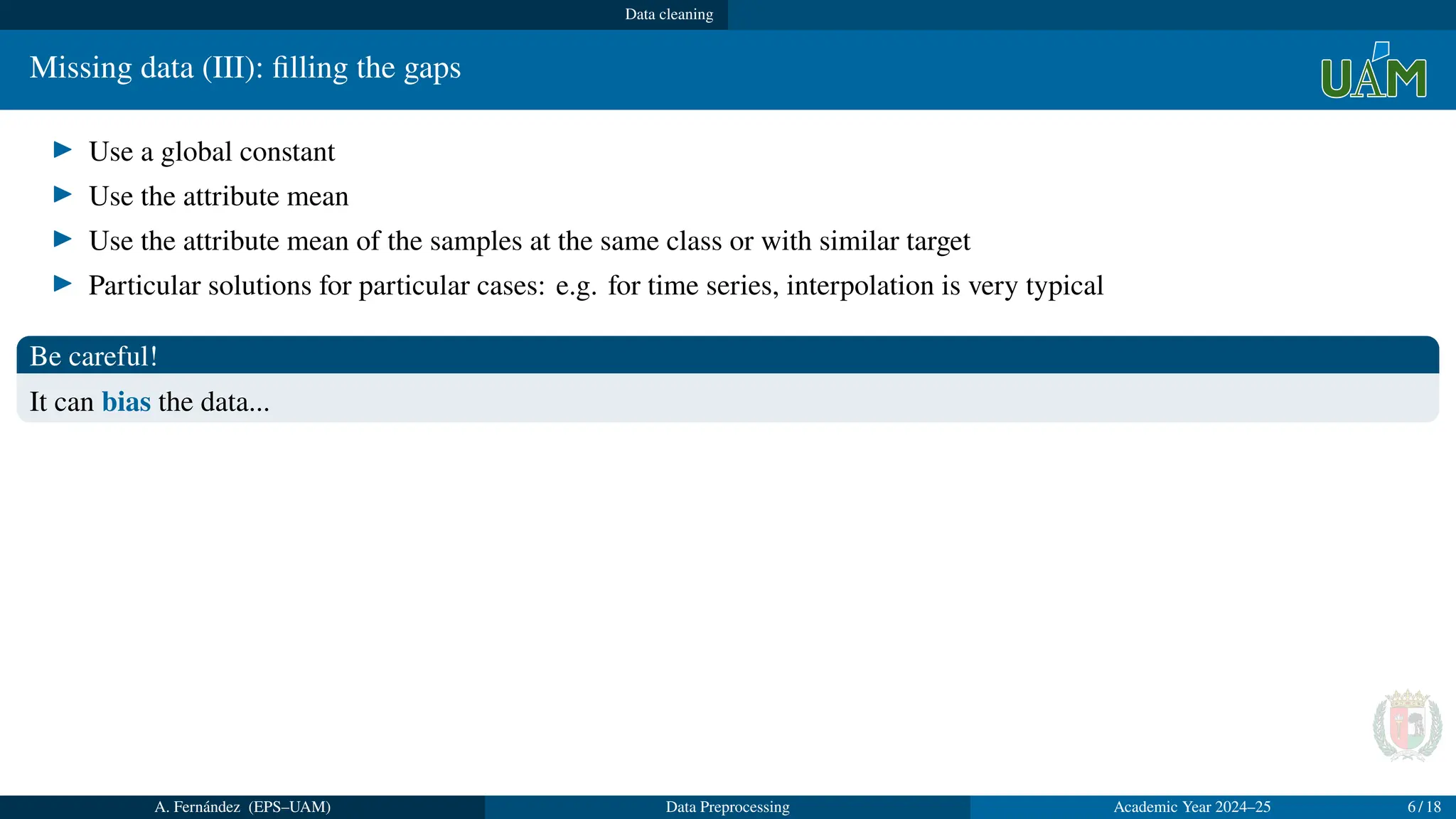 Data cleaning
Missing data (III): filling the gaps
▶ Use a global constant
▶ Use the attribute mean
▶ Use the attribute mean of the samples at the same class or with similar target
▶ Particular solutions for particular cases: e.g. for time series, interpolation is very typical
Be careful!
It can bias the data...
A. Fernández (EPS–UAM) Data Preprocessing Academic Year 2024–25 6 / 18
 