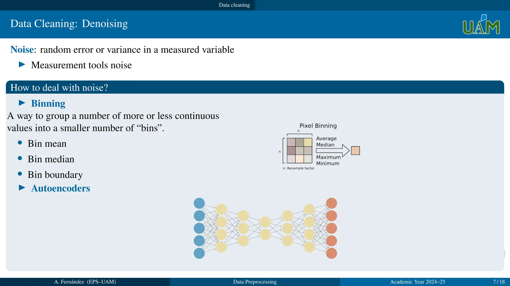 Data cleaning
Data Cleaning: Denoising
Noise: random error or variance in a measured variable
▶ Measurement tools noise
How to deal with noise?
▶ Binning
A way to group a number of more or less continuous
values into a smaller number of “bins”.
• Bin mean
• Bin median
• Bin boundary
▶ Autoencoders
A. Fernández (EPS–UAM) Data Preprocessing Academic Year 2024–25 7 / 18
 