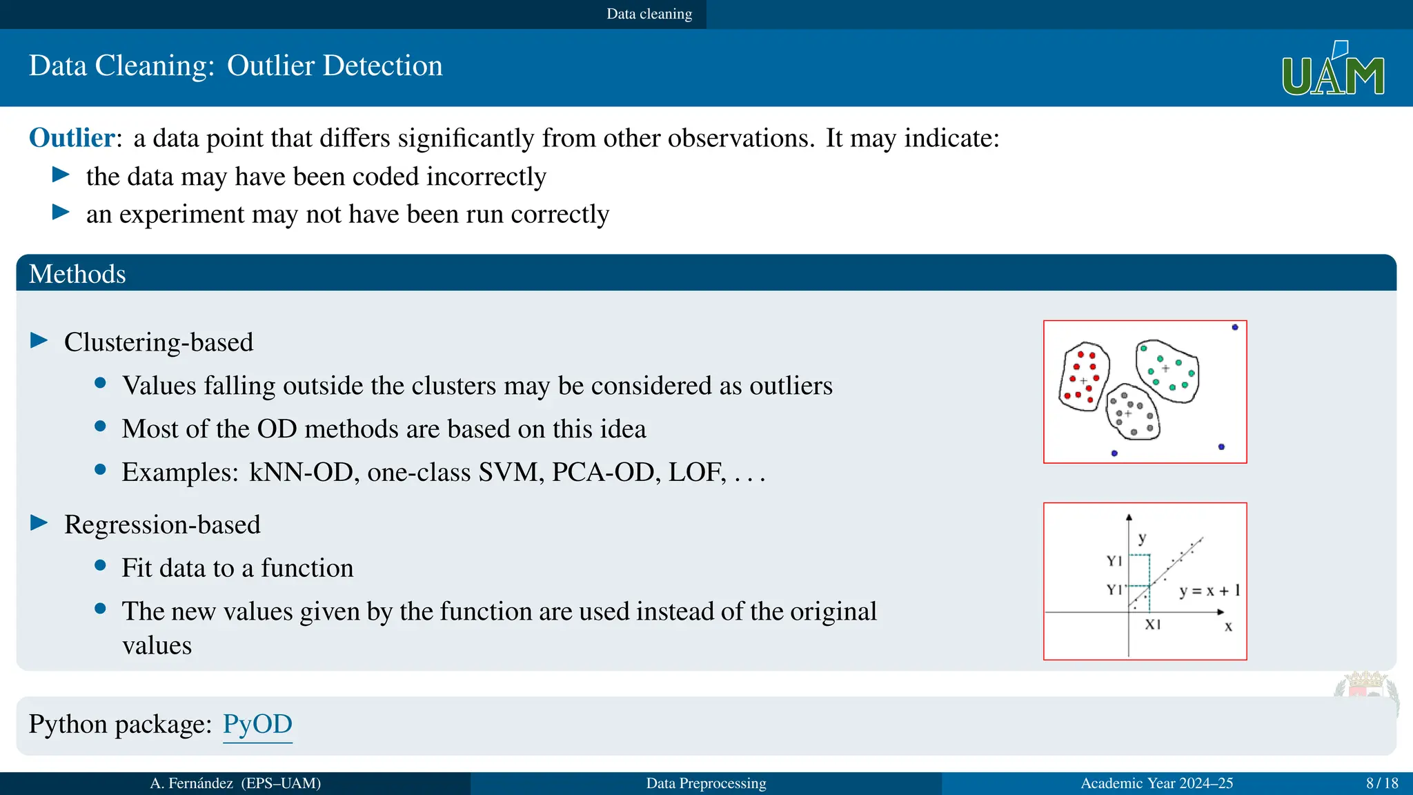 Data cleaning
Data Cleaning: Outlier Detection
Outlier: a data point that differs significantly from other observations. It may indicate:
▶ the data may have been coded incorrectly
▶ an experiment may not have been run correctly
Methods
▶ Clustering-based
• Values falling outside the clusters may be considered as outliers
• Most of the OD methods are based on this idea
• Examples: kNN-OD, one-class SVM, PCA-OD, LOF, . . .
▶ Regression-based
• Fit data to a function
• The new values given by the function are used instead of the original
values
Python package: PyOD
A. Fernández (EPS–UAM) Data Preprocessing Academic Year 2024–25 8 / 18
 