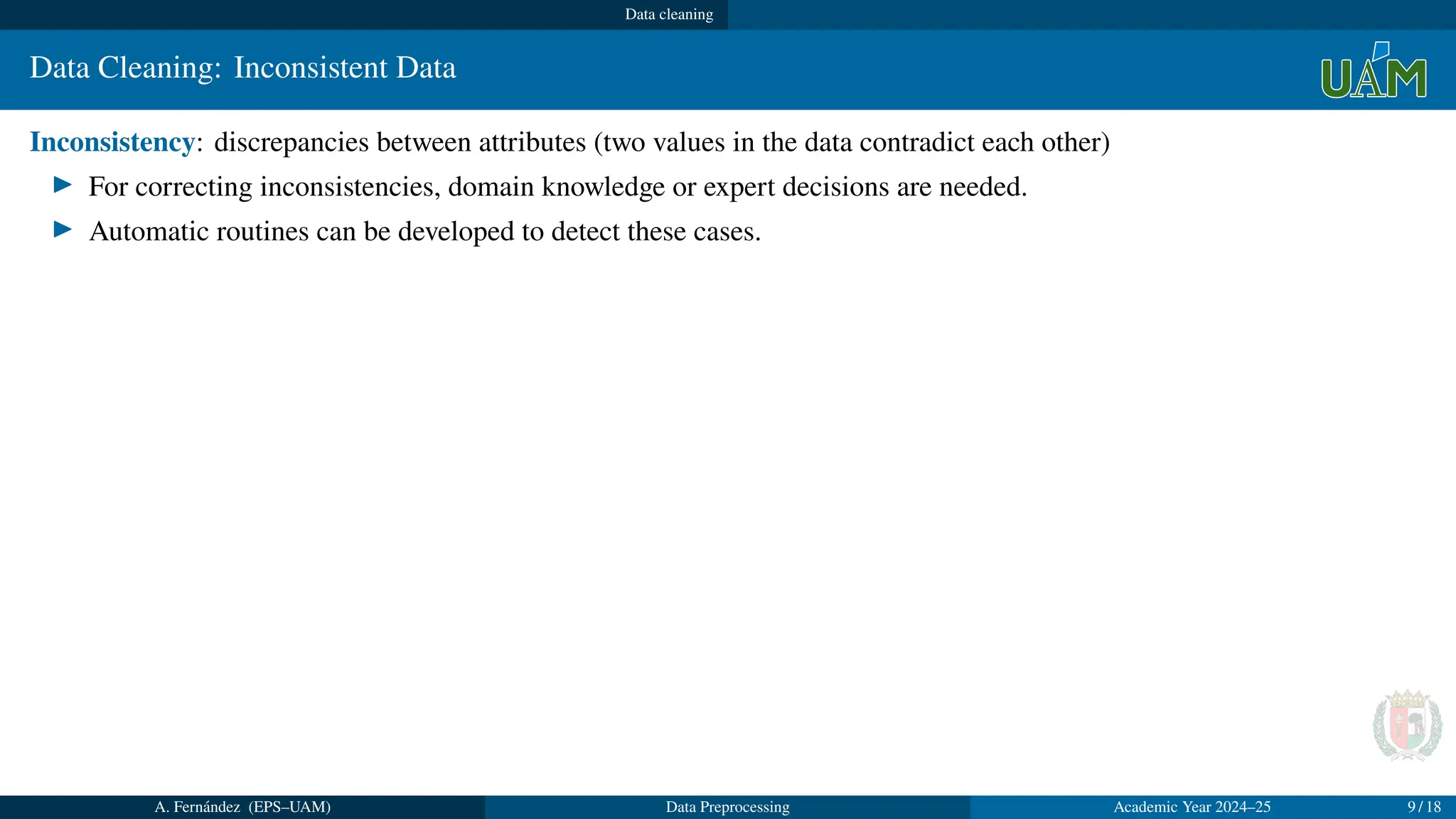Data cleaning
Data Cleaning: Inconsistent Data
Inconsistency: discrepancies between attributes (two values in the data contradict each other)
▶ For correcting inconsistencies, domain knowledge or expert decisions are needed.
▶ Automatic routines can be developed to detect these cases.
A. Fernández (EPS–UAM) Data Preprocessing Academic Year 2024–25 9 / 18
 