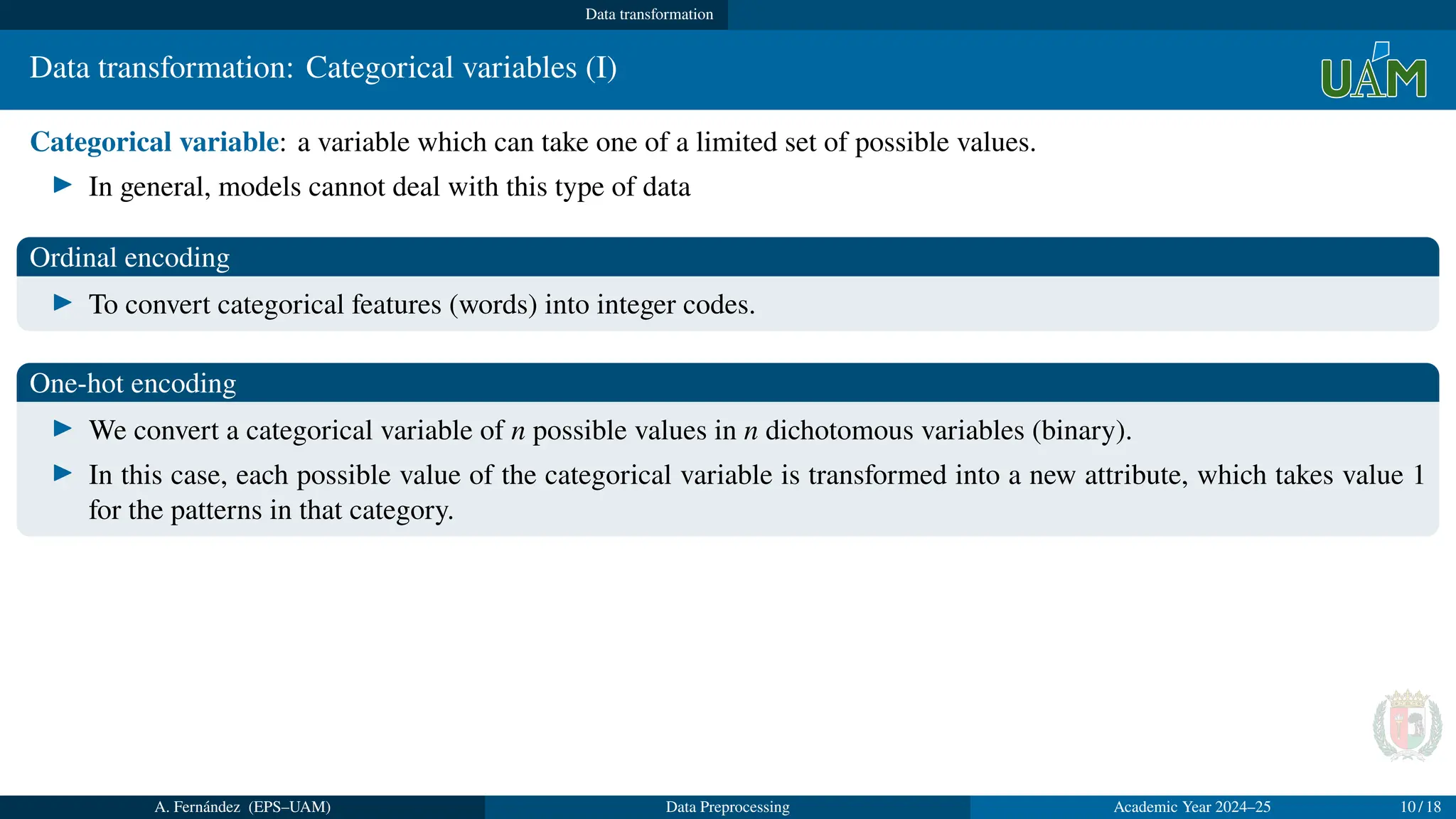 Data transformation
Data transformation: Categorical variables (I)
Categorical variable: a variable which can take one of a limited set of possible values.
▶ In general, models cannot deal with this type of data
Ordinal encoding
▶ To convert categorical features (words) into integer codes.
One-hot encoding
▶ We convert a categorical variable of n possible values in n dichotomous variables (binary).
▶ In this case, each possible value of the categorical variable is transformed into a new attribute, which takes value 1
for the patterns in that category.
A. Fernández (EPS–UAM) Data Preprocessing Academic Year 2024–25 10 / 18
 