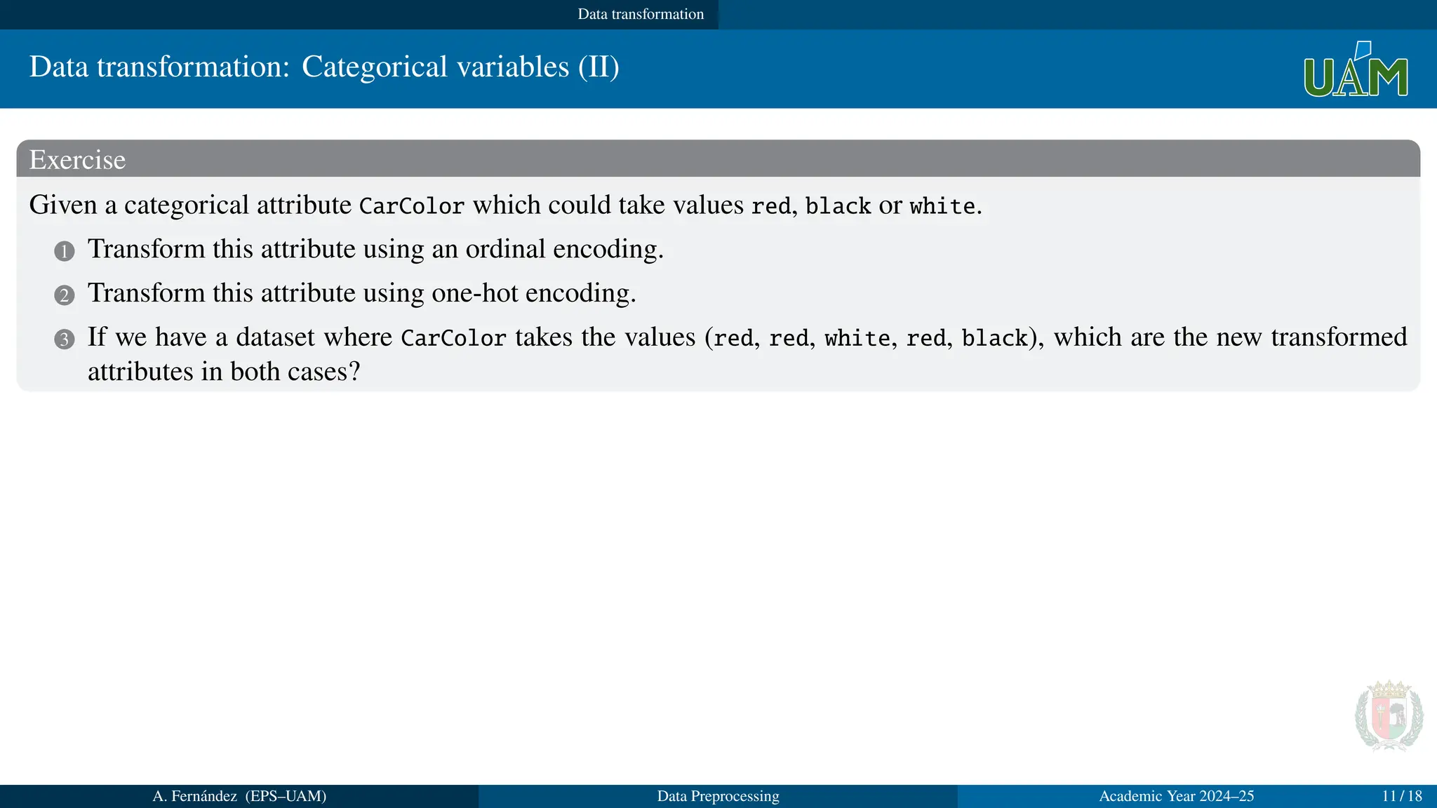 Data transformation
Data transformation: Categorical variables (II)
Exercise
Given a categorical attribute CarColor which could take values red, black or white.
1 Transform this attribute using an ordinal encoding.
2 Transform this attribute using one-hot encoding.
3 If we have a dataset where CarColor takes the values (red, red, white, red, black), which are the new transformed
attributes in both cases?
Solution
1 CarColor will now takes values 1, 2, 3 where 1 means red, 2 means black and 3 means white.
2 We substitute the attribute CarColor by three new binary attributes named, for example, red, black and white.
3 The transformed attributes will be:
1 Ordinal encoding: CarColor = (1, 1, 3, 1, 2)
2 One-hot encoding: red = (1, 1, 0, 1, 0); black = (0, 0, 0, 0, 1); white = (0, 0, 1, 0, 0)
A. Fernández (EPS–UAM) Data Preprocessing Academic Year 2024–25 11 / 18
 