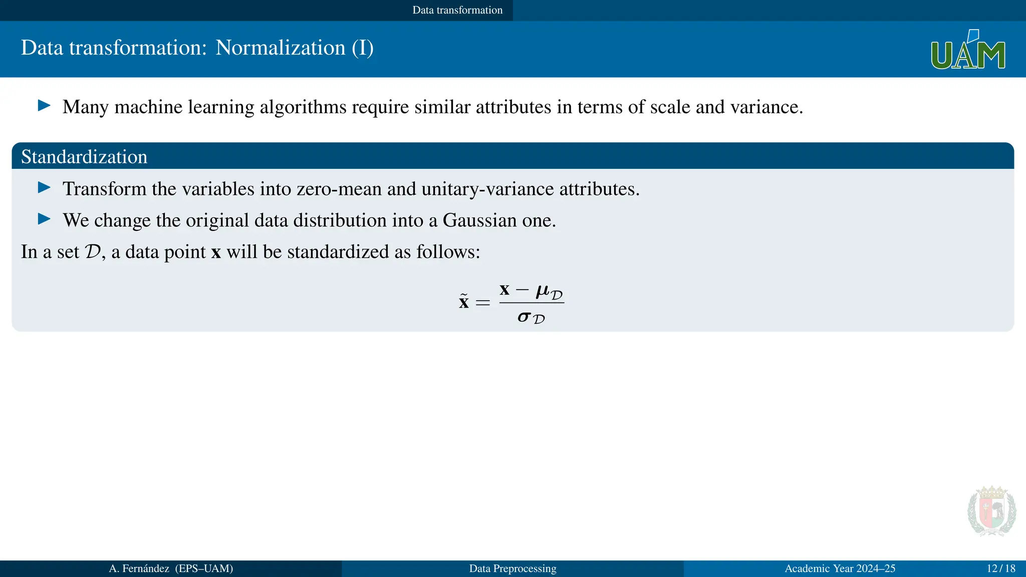 Data transformation
Data transformation: Normalization (I)
▶ Many machine learning algorithms require similar attributes in terms of scale and variance.
Standardization
▶ Transform the variables into zero-mean and unitary-variance attributes.
▶ We change the original data distribution into a Gaussian one.
In a set D, a data point x will be standardized as follows:
x̃ =
x − µD
σD
A. Fernández (EPS–UAM) Data Preprocessing Academic Year 2024–25 12 / 18
 
