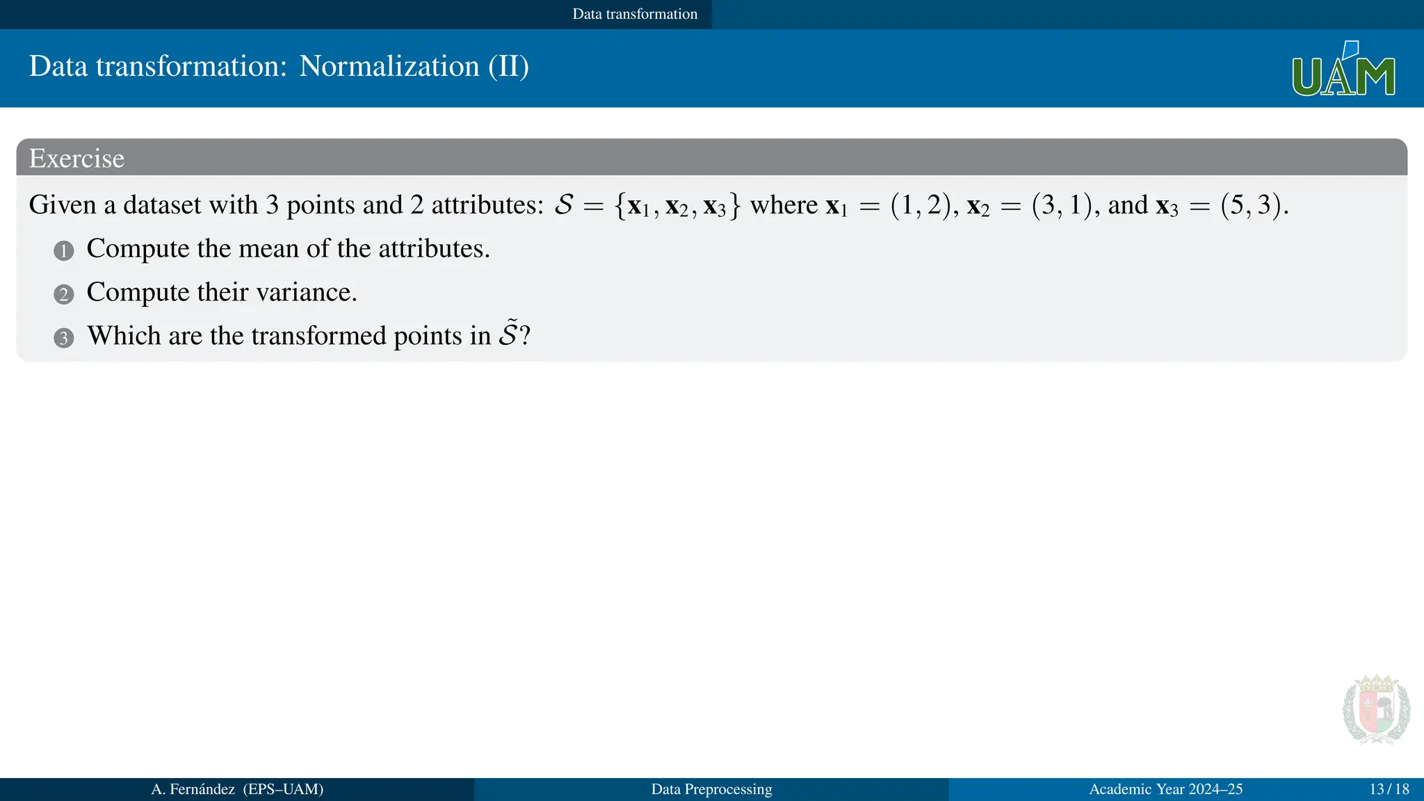 Data transformation
Data transformation: Normalization (II)
Exercise
Given a dataset with 3 points and 2 attributes: S = {x1, x2, x3} where x1 = (1, 2), x2 = (3, 1), and x3 = (5, 3).
1 Compute the mean of the attributes.
2 Compute their variance.
3 Which are the transformed points in S̃?
Solution
1 Mean: µa1 = 1+3+5
3
= 3; µa2 = 2+1+3
3
= 2.
2 Deviation: σa1 =
q
(1−3)2+(3−3)2+(5−3)2
3
= 1.63; σa2 =
q
(2−2)2+(1−2)2+(3−2)2
3
= 0.82
3 x̃1 = (
1−µa1
σa1
,
2−µa2
σa2
) = (1.23, 0); x̃2 = (
3−µa1
σa1
,
1−µa2
σa2
) = (0, −1.22); x̃3 = (
5−µa1
σa1
,
3−µa2
σa2
) = (1.23, 1.22)
A. Fernández (EPS–UAM) Data Preprocessing Academic Year 2024–25 13 / 18
 