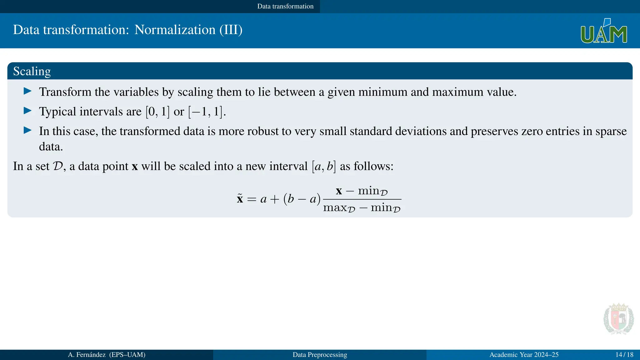Data transformation
Data transformation: Normalization (III)
Scaling
▶ Transform the variables by scaling them to lie between a given minimum and maximum value.
▶ Typical intervals are [0, 1] or [−1, 1].
▶ In this case, the transformed data is more robust to very small standard deviations and preserves zero entries in sparse
data.
In a set D, a data point x will be scaled into a new interval [a, b] as follows:
x̃ = a + (b − a)
x − minD
maxD − minD
A. Fernández (EPS–UAM) Data Preprocessing Academic Year 2024–25 14 / 18
 