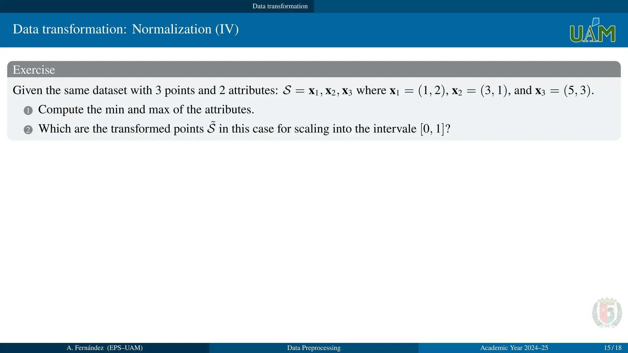 Data transformation
Data transformation: Normalization (IV)
Exercise
Given the same dataset with 3 points and 2 attributes: S = x1, x2, x3 where x1 = (1, 2), x2 = (3, 1), and x3 = (5, 3).
1 Compute the min and max of the attributes.
2 Which are the transformed points S̃ in this case for scaling into the intervale [0, 1]?
Solution
1 min = (1, 1), max = (5, 3)
2 a + (b − a) = 0 + (1 − 0) = 1,
x̃1 = (1,2)−(1,1)
(5,3)−(1,1)
= (0, 1
2
), x̃2 = (3,1)−(1,1)
(5,3)−(1,1)
= (1
2
, 0), x̃3 = (5,3)−(1,1)
(5,3)−(1,1)
= (1, 1)
A. Fernández (EPS–UAM) Data Preprocessing Academic Year 2024–25 15 / 18
 