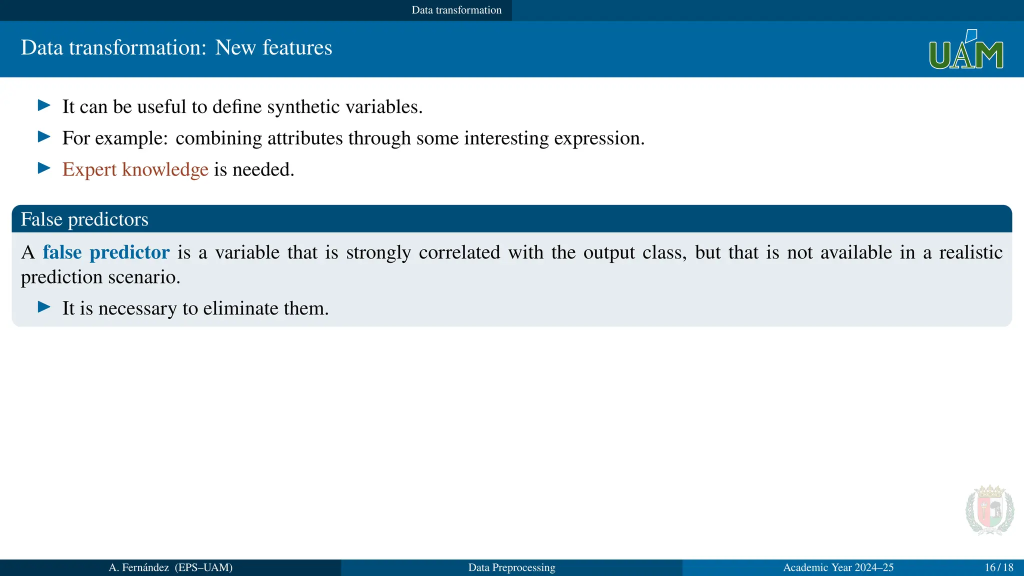 Data transformation
Data transformation: New features
▶ It can be useful to define synthetic variables.
▶ For example: combining attributes through some interesting expression.
▶ Expert knowledge is needed.
False predictors
A false predictor is a variable that is strongly correlated with the output class, but that is not available in a realistic
prediction scenario.
▶ It is necessary to eliminate them.
A. Fernández (EPS–UAM) Data Preprocessing Academic Year 2024–25 16 / 18
 