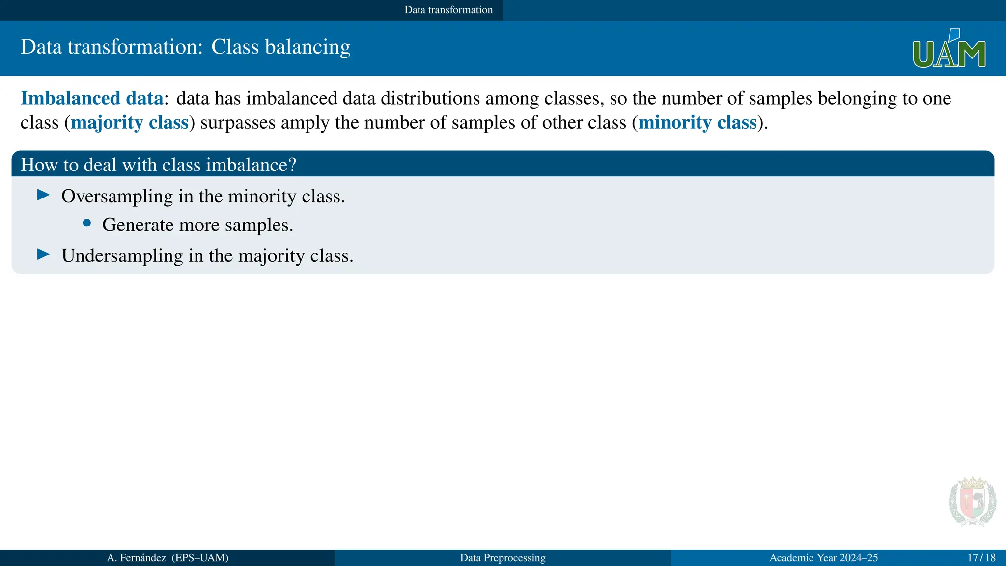 Data transformation
Data transformation: Class balancing
Imbalanced data: data has imbalanced data distributions among classes, so the number of samples belonging to one
class (majority class) surpasses amply the number of samples of other class (minority class).
How to deal with class imbalance?
▶ Oversampling in the minority class.
• Generate more samples.
▶ Undersampling in the majority class.
A. Fernández (EPS–UAM) Data Preprocessing Academic Year 2024–25 17 / 18
 