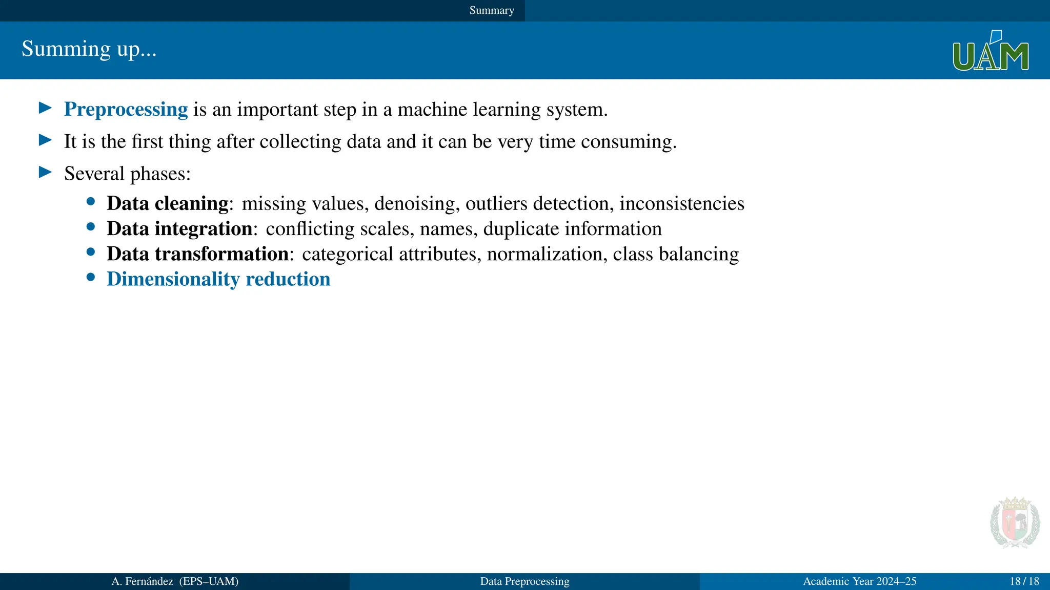Summary
Summing up...
▶ Preprocessing is an important step in a machine learning system.
▶ It is the first thing after collecting data and it can be very time consuming.
▶ Several phases:
• Data cleaning: missing values, denoising, outliers detection, inconsistencies
• Data integration: conflicting scales, names, duplicate information
• Data transformation: categorical attributes, normalization, class balancing
• Dimensionality reduction
A. Fernández (EPS–UAM) Data Preprocessing Academic Year 2024–25 18 / 18
 