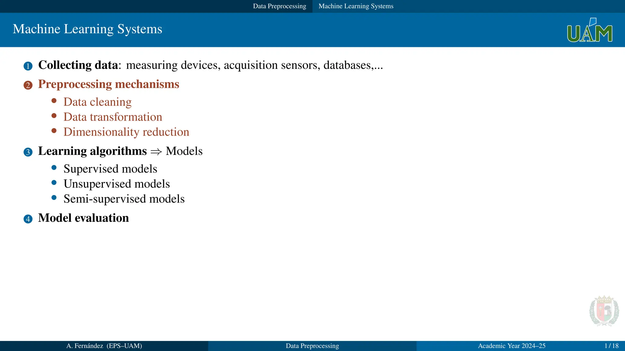 Data Preprocessing Machine Learning Systems
Machine Learning Systems
1 Collecting data: measuring devices, acquisition sensors, databases,...
2 Preprocessing mechanisms
• Data cleaning
• Data transformation
• Dimensionality reduction
3 Learning algorithms ⇒ Models
• Supervised models
• Unsupervised models
• Semi-supervised models
4 Model evaluation
A. Fernández (EPS–UAM) Data Preprocessing Academic Year 2024–25 1 / 18
 