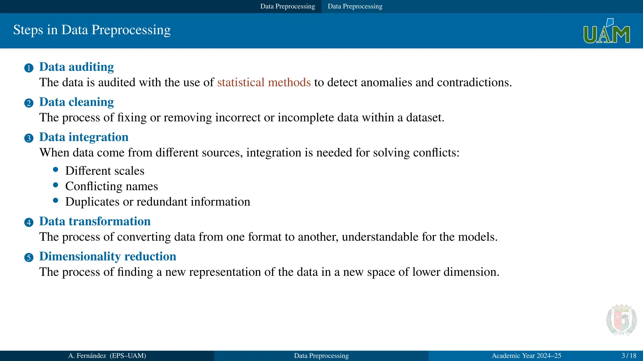Data Preprocessing Data Preprocessing
Steps in Data Preprocessing
1 Data auditing
The data is audited with the use of statistical methods to detect anomalies and contradictions.
2 Data cleaning
The process of fixing or removing incorrect or incomplete data within a dataset.
3 Data integration
When data come from different sources, integration is needed for solving conflicts:
• Different scales
• Conflicting names
• Duplicates or redundant information
4 Data transformation
The process of converting data from one format to another, understandable for the models.
5 Dimensionality reduction
The process of finding a new representation of the data in a new space of lower dimension.
A. Fernández (EPS–UAM) Data Preprocessing Academic Year 2024–25 3 / 18
 
