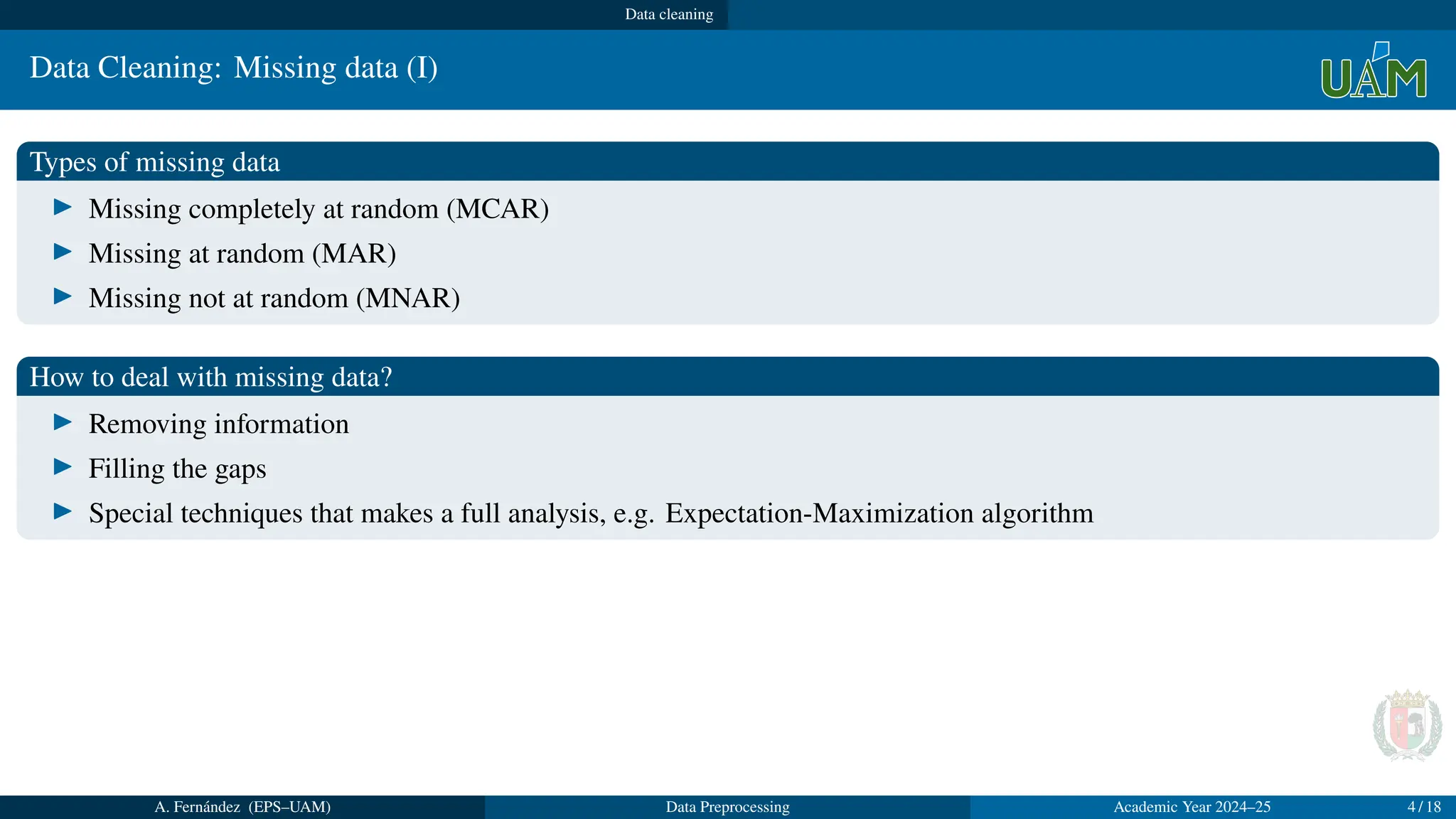 Data cleaning
Data Cleaning: Missing data (I)
Types of missing data
▶ Missing completely at random (MCAR)
▶ Missing at random (MAR)
▶ Missing not at random (MNAR)
How to deal with missing data?
▶ Removing information
▶ Filling the gaps
▶ Special techniques that makes a full analysis, e.g. Expectation-Maximization algorithm
A. Fernández (EPS–UAM) Data Preprocessing Academic Year 2024–25 4 / 18
 