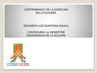 CONTRABANDO DE LA GASOLINA
EN LA GUAJIRA
EDUARDO LUIS QUINTANA DAVILA
CONTADURIA 1er SEMESTRE
UNIVERSIDAD DE LA GUAJIRA
 