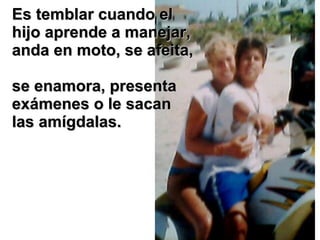 Es temblar cuando el hijo aprende a manejar, anda en moto, se afeita,  se enamora, presenta exámenes o le sacan las amígdalas. 