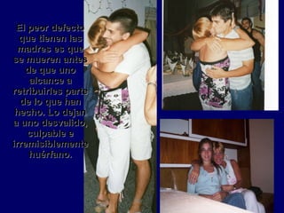 El peor defecto que tienen las madres es que se mueren antes de que uno alcance a retribuirles parte de lo que han hecho. Lo dejan a uno desvalido, culpable e irremisiblemente huérfano. 