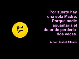 Por suerte hay una sola Madre. Porque nadie aguantaría el dolor de perderla  dos veces. Autor : Isabel Allende 